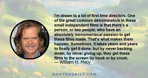 I'm drawn to a lot of first-time directors. One of the great common denominators in these small independent films is that there's a person, or two people, who have an absolutely monomaniacal passion to get these films