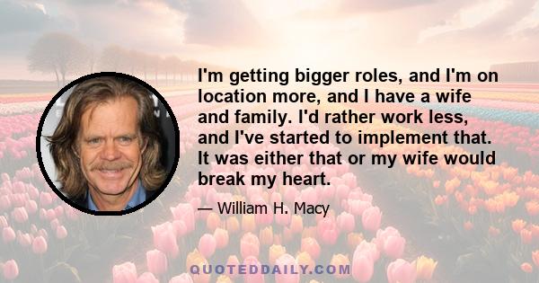 I'm getting bigger roles, and I'm on location more, and I have a wife and family. I'd rather work less, and I've started to implement that. It was either that or my wife would break my heart.