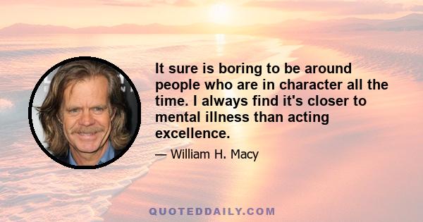 It sure is boring to be around people who are in character all the time. I always find it's closer to mental illness than acting excellence.