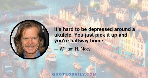 It's hard to be depressed around a ukulele. You just pick it up and you're halfway home.