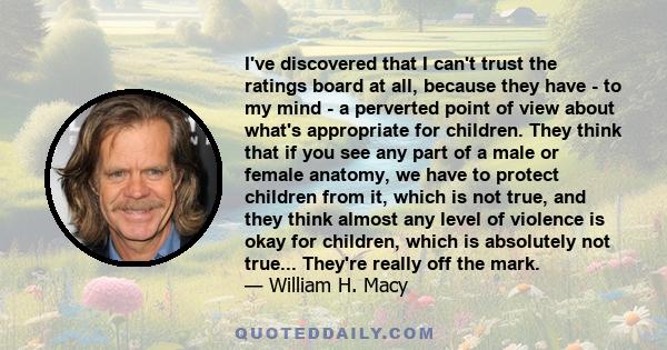 I've discovered that I can't trust the ratings board at all, because they have - to my mind - a perverted point of view about what's appropriate for children. They think that if you see any part of a male or female