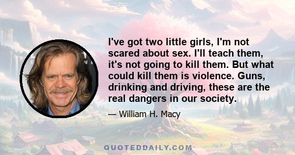 I've got two little girls, I'm not scared about sex. I'll teach them, it's not going to kill them. But what could kill them is violence. Guns, drinking and driving, these are the real dangers in our society.