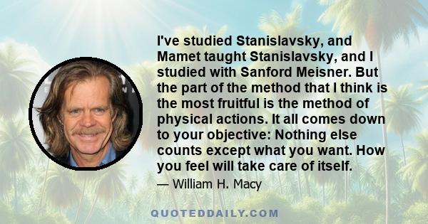 I've studied Stanislavsky, and Mamet taught Stanislavsky, and I studied with Sanford Meisner. But the part of the method that I think is the most fruitful is the method of physical actions. It all comes down to your