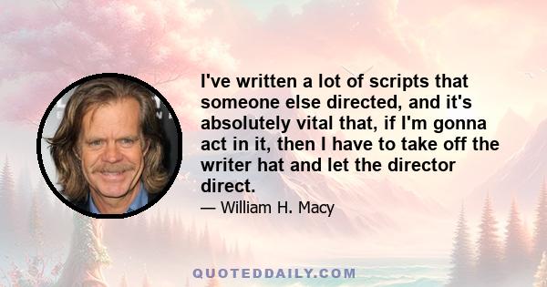 I've written a lot of scripts that someone else directed, and it's absolutely vital that, if I'm gonna act in it, then I have to take off the writer hat and let the director direct.