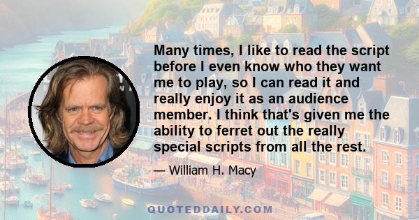 Many times, I like to read the script before I even know who they want me to play, so I can read it and really enjoy it as an audience member. I think that's given me the ability to ferret out the really special scripts 