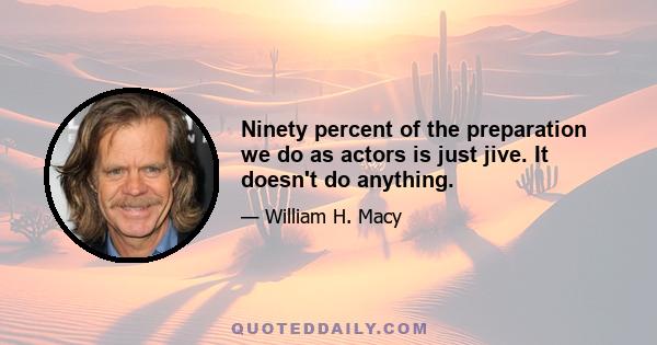 Ninety percent of the preparation we do as actors is just jive. It doesn't do anything.