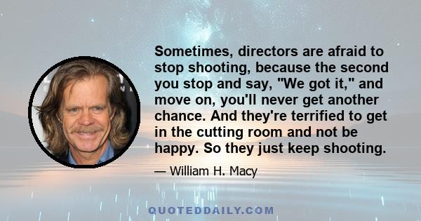 Sometimes, directors are afraid to stop shooting, because the second you stop and say, We got it, and move on, you'll never get another chance. And they're terrified to get in the cutting room and not be happy. So they