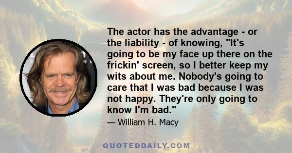 The actor has the advantage - or the liability - of knowing, It's going to be my face up there on the frickin' screen, so I better keep my wits about me. Nobody's going to care that I was bad because I was not happy.