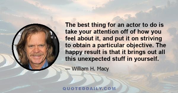 The best thing for an actor to do is take your attention off of how you feel about it, and put it on striving to obtain a particular objective. The happy result is that it brings out all this unexpected stuff in