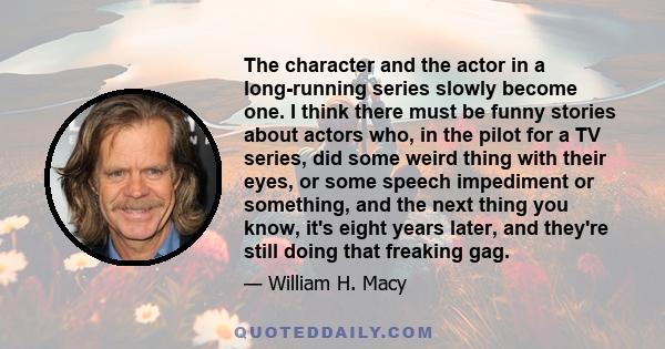 The character and the actor in a long-running series slowly become one. I think there must be funny stories about actors who, in the pilot for a TV series, did some weird thing with their eyes, or some speech impediment 