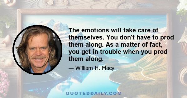 The emotions will take care of themselves. You don't have to prod them along. As a matter of fact, you get in trouble when you prod them along.