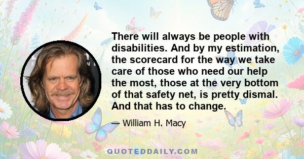 There will always be people with disabilities. And by my estimation, the scorecard for the way we take care of those who need our help the most, those at the very bottom of that safety net, is pretty dismal. And that