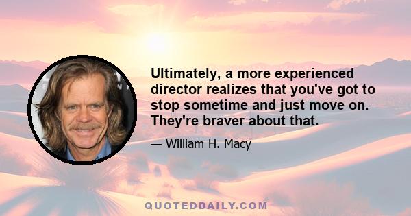 Ultimately, a more experienced director realizes that you've got to stop sometime and just move on. They're braver about that.