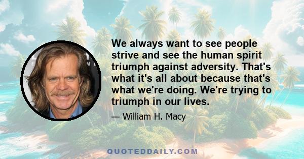 We always want to see people strive and see the human spirit triumph against adversity. That's what it's all about because that's what we're doing. We're trying to triumph in our lives.