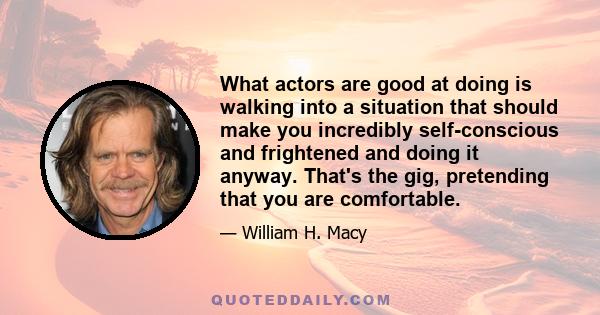 What actors are good at doing is walking into a situation that should make you incredibly self-conscious and frightened and doing it anyway. That's the gig, pretending that you are comfortable.