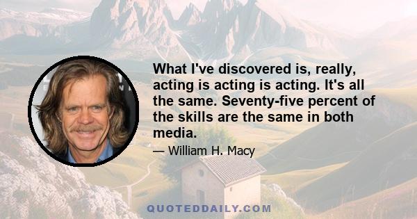 What I've discovered is, really, acting is acting is acting. It's all the same. Seventy-five percent of the skills are the same in both media.