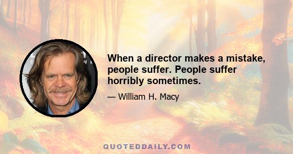 When a director makes a mistake, people suffer. People suffer horribly sometimes.