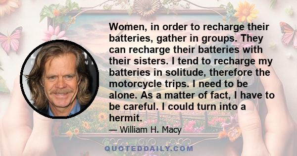 Women, in order to recharge their batteries, gather in groups. They can recharge their batteries with their sisters. I tend to recharge my batteries in solitude, therefore the motorcycle trips. I need to be alone. As a