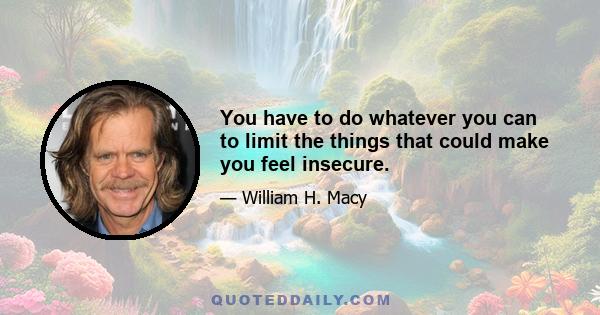 You have to do whatever you can to limit the things that could make you feel insecure.