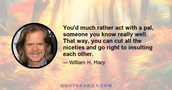 You'd much rather act with a pal, someone you know really well. That way, you can cut all the niceties and go right to insulting each other.