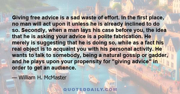 Giving free advice is a sad waste of effort. In the first place, no man will act upon it unless he is already inclined to do so. Secondly, when a man lays his case before you, the idea that he is asking your advice is a 