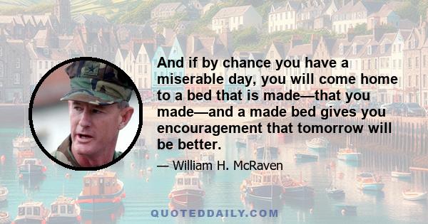 And if by chance you have a miserable day, you will come home to a bed that is made—that you made—and a made bed gives you encouragement that tomorrow will be better.