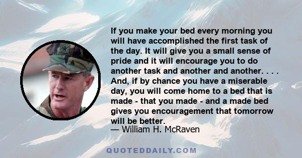 If you make your bed every morning you will have accomplished the first task of the day. It will give you a small sense of pride and it will encourage you to do another task and another and another. . . . And, if by