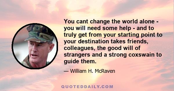 You cant change the world alone - you will need some help - and to truly get from your starting point to your destination takes friends, colleagues, the good will of strangers and a strong coxswain to guide them.