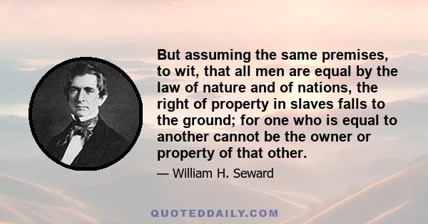 But assuming the same premises, to wit, that all men are equal by the law of nature and of nations, the right of property in slaves falls to the ground; for one who is equal to another cannot be the owner or property of 