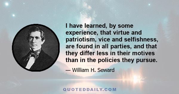 I have learned, by some experience, that virtue and patriotism, vice and selfishness, are found in all parties, and that they differ less in their motives than in the policies they pursue.