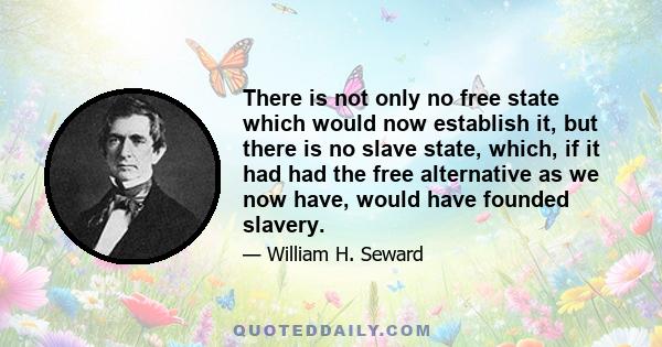 There is not only no free state which would now establish it, but there is no slave state, which, if it had had the free alternative as we now have, would have founded slavery.