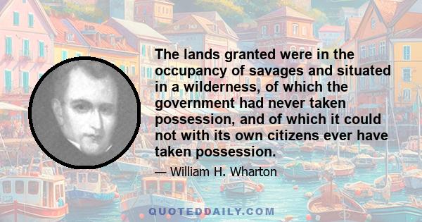 The lands granted were in the occupancy of savages and situated in a wilderness, of which the government had never taken possession, and of which it could not with its own citizens ever have taken possession.