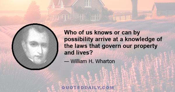 Who of us knows or can by possibility arrive at a knowledge of the laws that govern our property and lives?