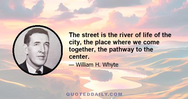 The street is the river of life of the city, the place where we come together, the pathway to the center.