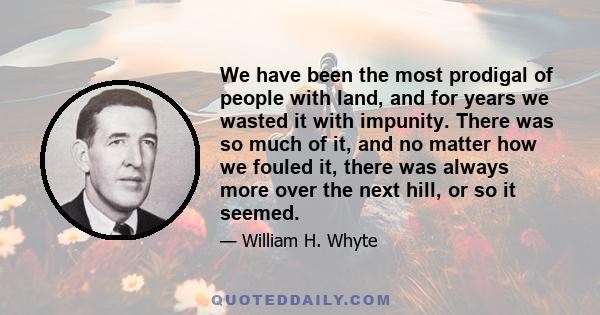 We have been the most prodigal of people with land, and for years we wasted it with impunity. There was so much of it, and no matter how we fouled it, there was always more over the next hill, or so it seemed.