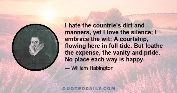 I hate the countrie's dirt and manners, yet I love the silence; I embrace the wit; A courtship, flowing here in full tide. But loathe the expense, the vanity and pride. No place each way is happy.