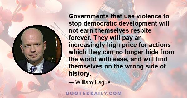 Governments that use violence to stop democratic development will not earn themselves respite forever. They will pay an increasingly high price for actions which they can no longer hide from the world with ease, and