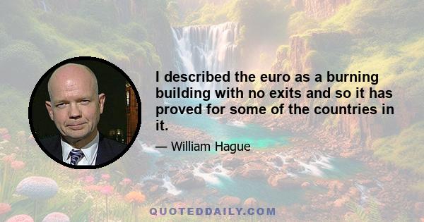 I described the euro as a burning building with no exits and so it has proved for some of the countries in it.