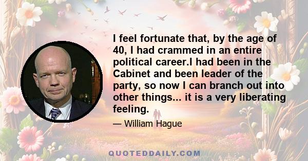 I feel fortunate that, by the age of 40, I had crammed in an entire political career.I had been in the Cabinet and been leader of the party, so now I can branch out into other things... it is a very liberating feeling.