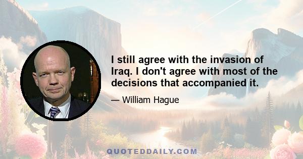 I still agree with the invasion of Iraq. I don't agree with most of the decisions that accompanied it.