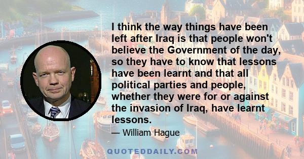 I think the way things have been left after Iraq is that people won't believe the Government of the day, so they have to know that lessons have been learnt and that all political parties and people, whether they were