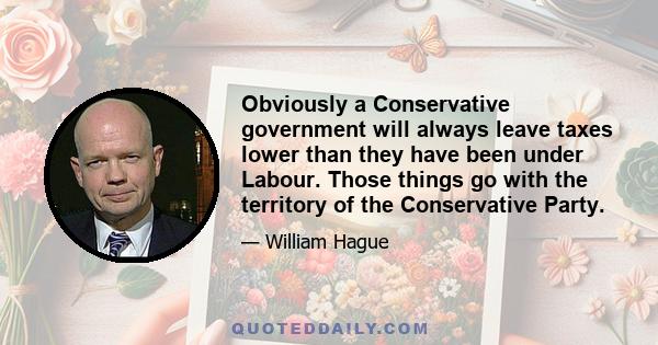 Obviously a Conservative government will always leave taxes lower than they have been under Labour. Those things go with the territory of the Conservative Party.