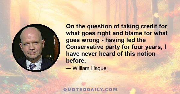 On the question of taking credit for what goes right and blame for what goes wrong - having led the Conservative party for four years, I have never heard of this notion before.