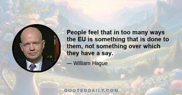 People feel that in too many ways the EU is something that is done to them, not something over which they have a say.