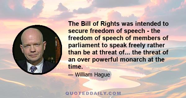 The Bill of Rights was intended to secure freedom of speech - the freedom of speech of members of parliament to speak freely rather than be at threat of... the threat of an over powerful monarch at the time.