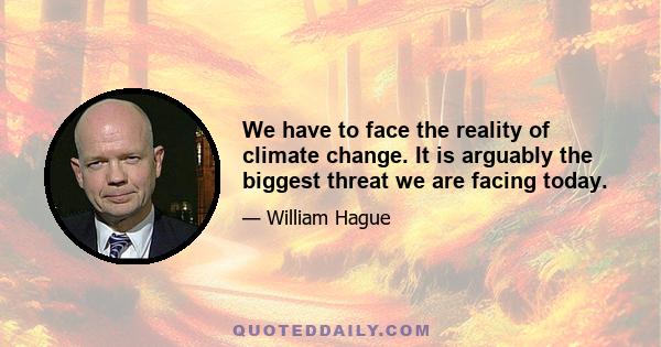 We have to face the reality of climate change. It is arguably the biggest threat we are facing today.