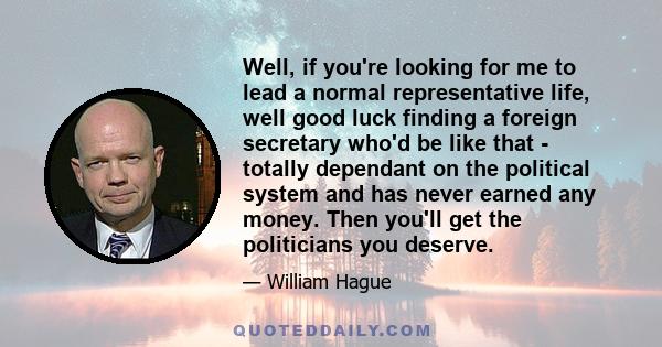 Well, if you're looking for me to lead a normal representative life, well good luck finding a foreign secretary who'd be like that - totally dependant on the political system and has never earned any money. Then you'll