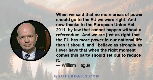 When we said that no more areas of power should go to the EU we were right. And now thanks to the European Union Act 2011, by law that cannot happen without a referendum. And we are just as right that the EU has more