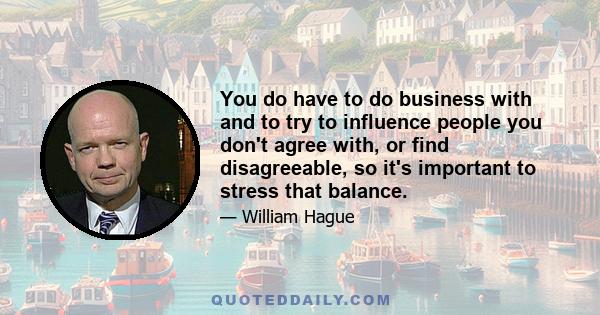 You do have to do business with and to try to influence people you don't agree with, or find disagreeable, so it's important to stress that balance.