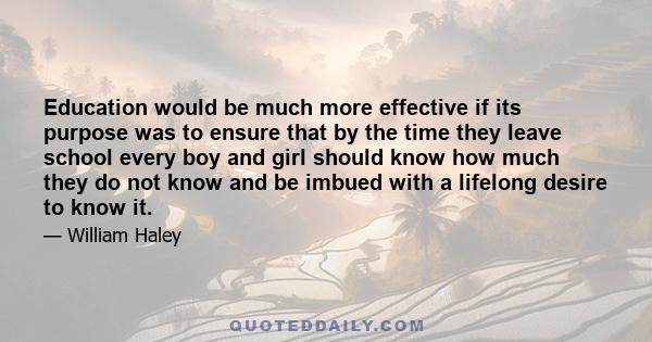 Education would be much more effective if its purpose was to ensure that by the time they leave school every boy and girl should know how much they do not know and be imbued with a lifelong desire to know it.